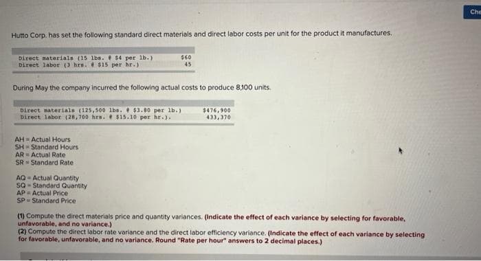 Hutto Corp. has set the following standard direct materials and direct labor costs per unit for the product it manufactures.
Direct materials (15 lbs. $4 per lb.)
Direct labor (3 hrs. $15 per hr.)
During May the company incurred the following actual costs to produce 8,100 units.
$60
45
Direct materials (125,500 lbs. $3.80 per lb.)
Direct labor (28,700 hrs. $15.10 per hr.).
AH-Actual Hours
SH Standard Hours
Actual Rate
AR
SR Standard Rate
AQ-Actual Quantity
SQ-Standard Quantity
AP Actual Price
SP Standard Price
$476,900
433,370
(1) Compute the direct materials price and quantity variances. (Indicate the effect of each variance by selecting for favorable,
unfavorable, and no variance.)
(2) Compute the direct labor rate variance and the direct labor efficiency variance. (Indicate the effect of each variance by selecting
for favorable, unfavorable, and no variance. Round "Rate per hour" answers to 2 decimal places.)
Che