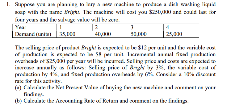 1. Suppose you are planning to buy a new machine to produce a dish washing liquid
soap with the name Bright. The machine will cost you $250,000 and could last for
four years and the salvage value will be zero.
Year
1
2
Demand (units) | 35,000
40,000
3
50,000
4
25,000
The selling price of product Bright is expected to be $12 per unit and the variable cost
of production is expected to be $8 per unit. Incremental annual fixed production
overheads of $25,000 per year will be incurred. Selling price and costs are expected to
increase annually as follows: Selling price of Bright by 3%, the variable cost of
production by 4%, and fixed production overheads by 6%. Consider a 10% discount
rate for this activity.
(a) Calculate the Net Present Value of buying the new machine and comment on your
findings.
(b) Calculate the Accounting Rate of Return and comment on the findings.