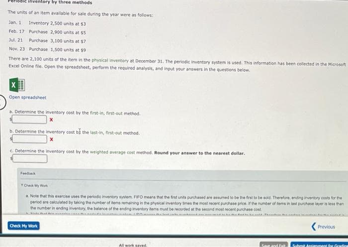 lodic inventory by three methods
The units of an item available for sale during the year were as follows:
Jan. 1 Inventory 2,500 units at $3
Feb. 17
Purchase 2,900 units at $5
Jul. 21 Purchase
3,100 units at $7
Nov. 23 Purchase 1,500 units at $9
There are 2,100 units of the item in the physical inventory at December 31. The periodic inventory system is used. This information has been collected in the Microsoft
Excel Online file. Open the spreadsheet, perform the required analysis, and input your answers in the questions below.
X
Open spreadsheet
a. Determine the inventory cost by the first-in, first-out method.
b. Determine the inventory cost be the last-in, first-out method.
c. Determine the inventory cost by the weighted average cost method. Round your answer to the nearest dollar.
Feedback
Check My Work
a. Note that this exercise uses the periodic inventory system. FIFO means that the first units purchased are assumed to be the first to be sold. Therefore, ending inventory costs for the
period are calculated by taking the number of items remaining in the physical inventory times the most recent purchase price. If the number of items in last purchase layer is less than
the number in ending inventory, the balance of the ending inventory items must be recorded at the second most recent purchase cost
Check My Work
All work saved
Save and Exit
Previous
Submit Assignment for Gradien
