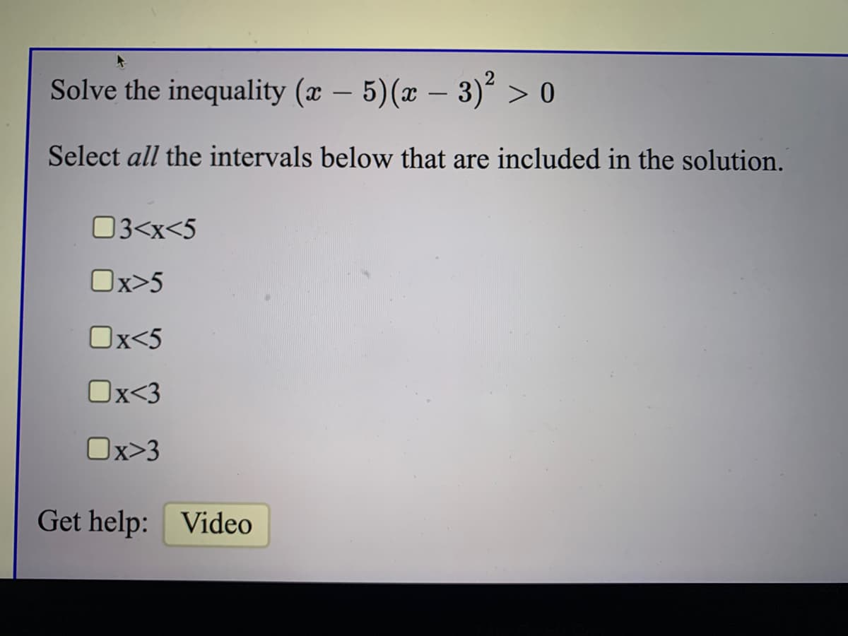 Solve the inequality (x – 5)(x – 3)´ > 0
-
Select all the intervals below that are included in the solution.
03<x<5
Ox>5
Ox<5
Ox<3
Ox>3
Get help: Video
