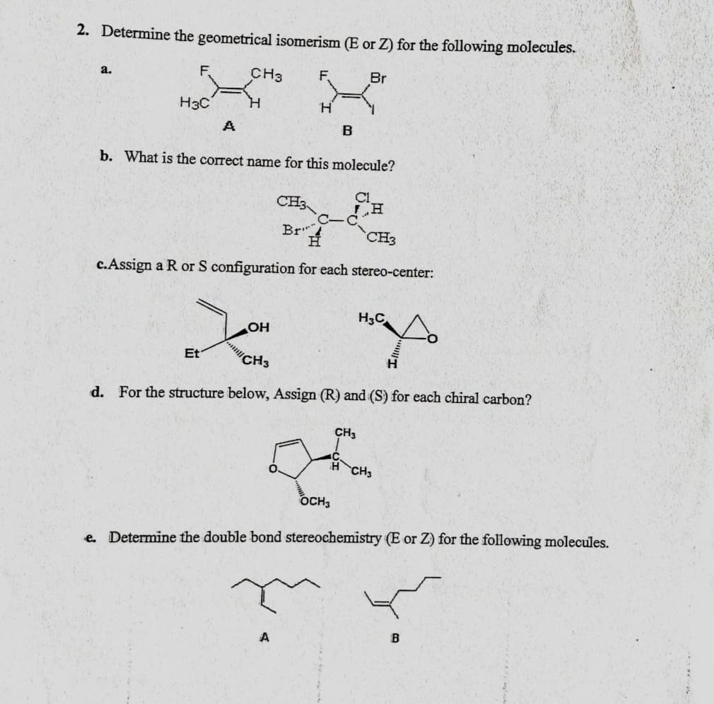 2. Determine the geometrical isomerism (E or Z) for the following molecules.
a.
CH3
F,
Br
H3C
H.
B
b. What is the correct name for this molecule?
CH3
C1
H.
Br"
H.
CH3
c.Assign a R or S configuration for each stereo-center:
H3C
OH
Et
CH3
d. For the structure below, Assign (R) and (S) for each chiral carbon?
CH3
O.
CH3
OCH3
e. Determine the double bond stereochemistry (E or Z) for the following molecules.
A
B
