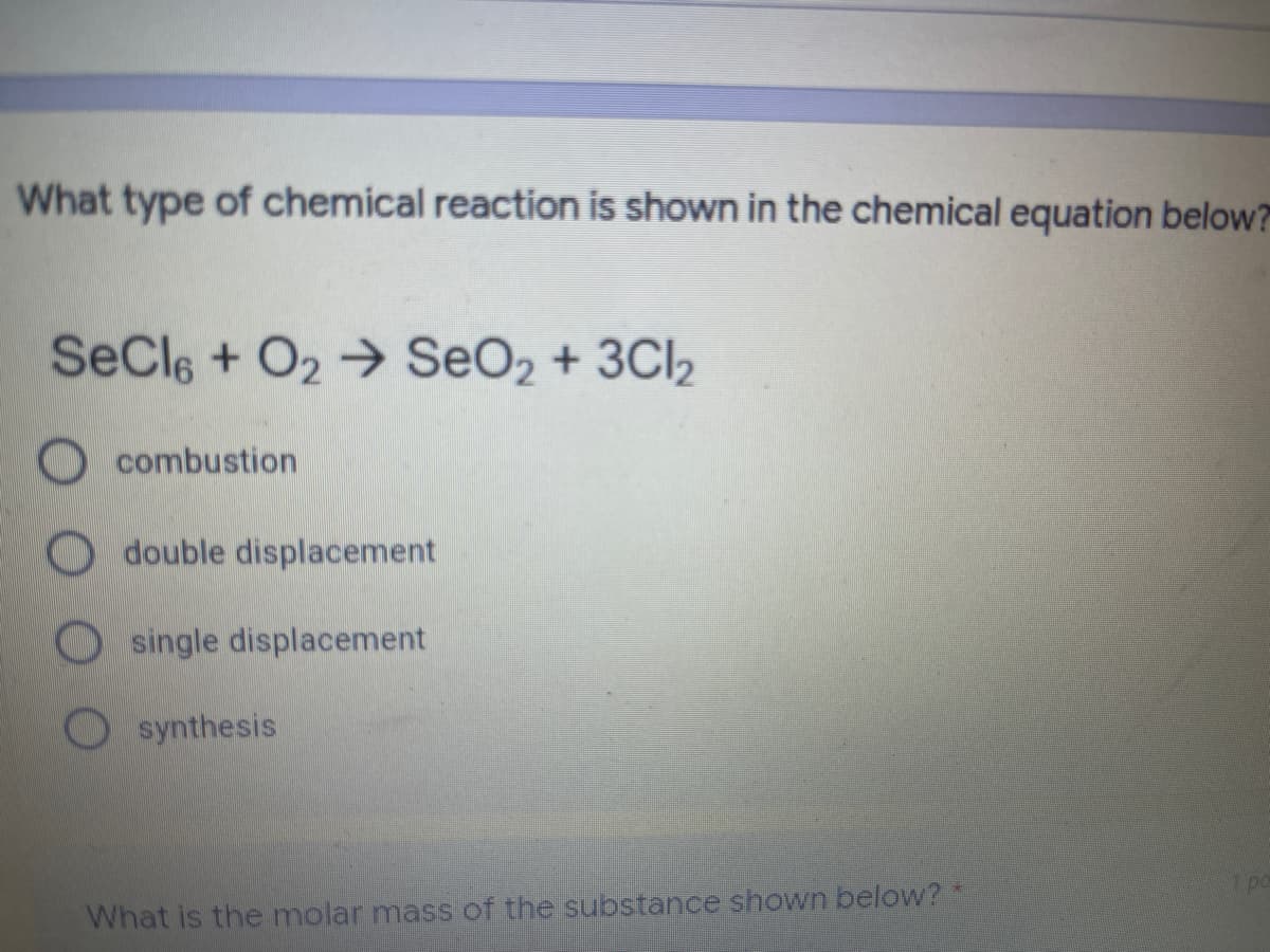 What type of chemical reaction is shown in the chemical equation below?
SeCle + O2→ SeO2 + 3CI2
Ocombustion
double displacement
single displacement
O synthesis
What is the molar mass of the substance shown below? *
