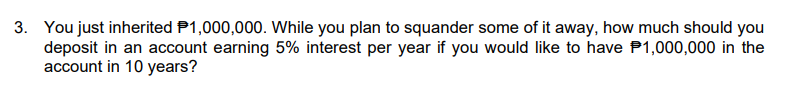 3. You just inherited P1,000,000. While you plan to squander some of it away, how much should you
deposit in an account earning 5% interest per year if you would like to have P1,000,000 in the
account in 10 years?