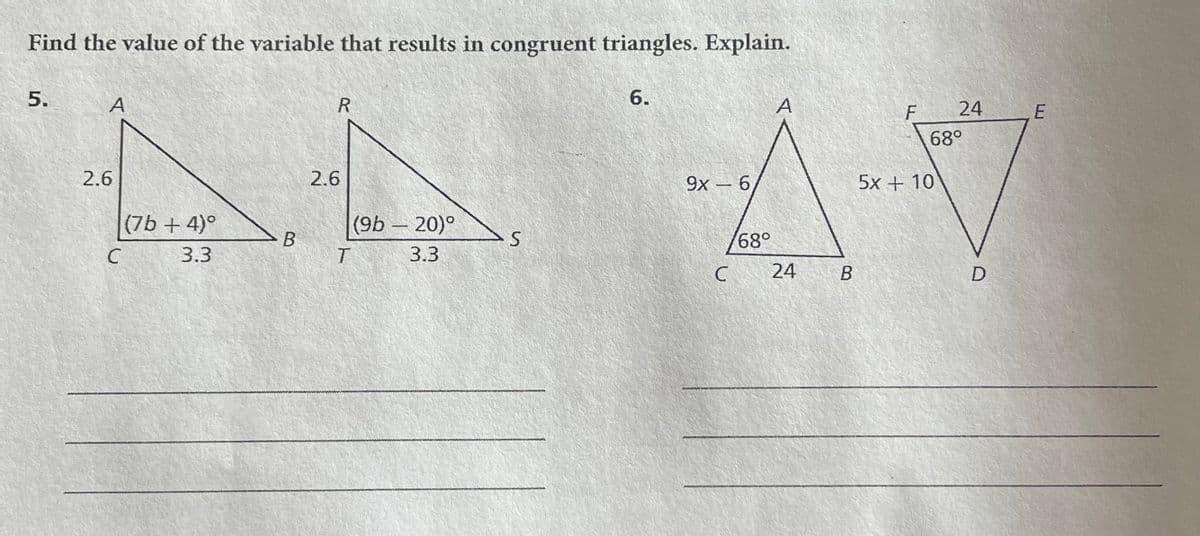 Find the value of the variable that results in congruent triangles. Explain.
5.
A
2.6
C
(7b+ 4)°
3.3
B
R
2.6
T
(9b - 20)°
3.3
S
6.
9x - 6
C
168°
A
24
B
F
24
68°
5x + 10
D
E