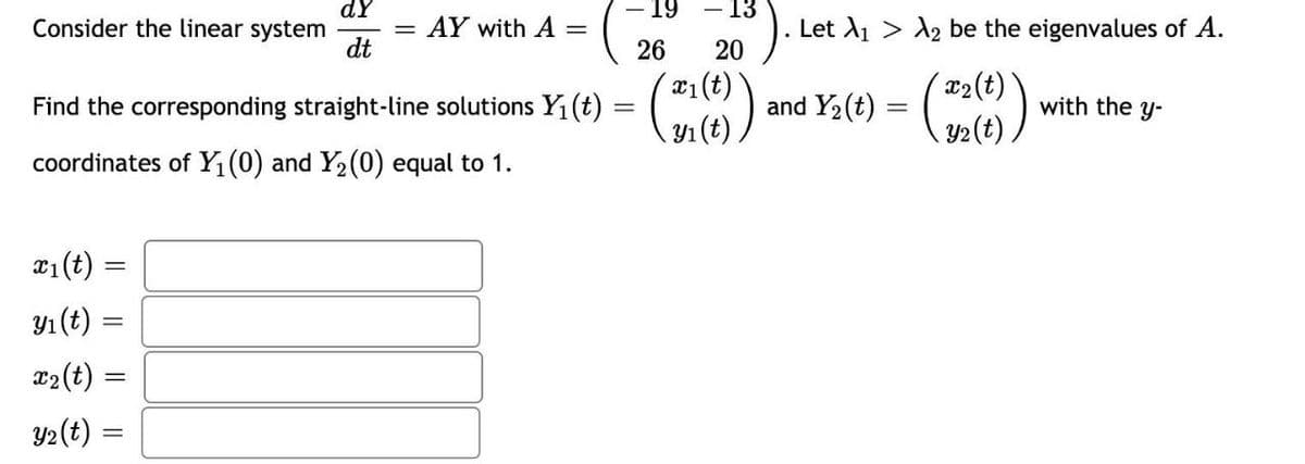 dy
- 13
Consider the linear system
=
AY with A =
dt
26
20
Find the corresponding straight-line solutions Y₁ (t) = (21())
coordinates of Y₁ (0) and Y₂ (0) equal to 1.
x₁(t) =
y₁ (t):
x₂ (t)
y₂(t) =
19
=
Let A₁ A₂ be the eigenvalues of A.
and Y2 (4) = (22(6)
with the y-