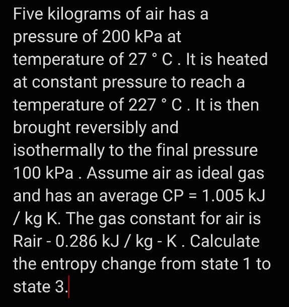 Five kilograms of air has a
pressure of 200 kPa at
temperature of 27 ° C. It is heated
at constant pressure to reach a
temperature of 227 ° C. It is then
brought reversibly and
isothermally to the final pressure
100 kPa. Assume air as ideal gas
and has an average CP = 1.005 kJ
/ kg K. The gas constant for air is
Rair -0.286 kJ / kg - K. Calculate
the entropy change from state 1 to
state 3.