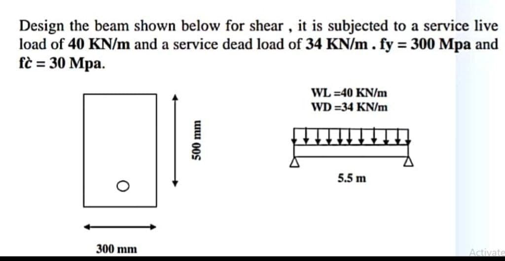 Design the beam shown below for shear , it is subjected to a service live
load of 40 KN/m and a service dead load of 34 KN/m. fy = 300 Mpa and
fè = 30 Mpa.
WL =40 KN/m
WD =34 KN/m
5.5 m
300 mm
Activate
500 mm
