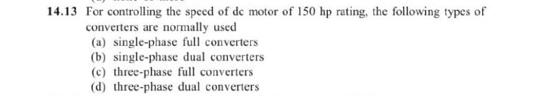 14.13 For controlling the speed of de motor of 150 hp rating, the following types of
converters are normally used
(a) single-phase full converters
(b) single-phase dual converters
(c) three-phase full converters
(d) three-phase dual converters
