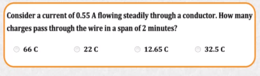 Consider a current of 0.55 A flowing steadily through a conductor. How many
charges pass through the wire in a span of 2 minutes?
66 C
22 C
12.65 C
32.5 C
