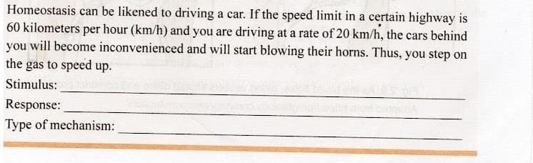 Homeostasis can be likened to driving a car. If the speed limit in a certain highway is
60 kilometers per hour (km/h) and you are driving at a rate of 20 km/h, the cars behind
you will become inconvenienced and will start blowing their horns. Thus, you step on
the gas to speed up.
Stimulus:
Response:
Type of mechanism:
