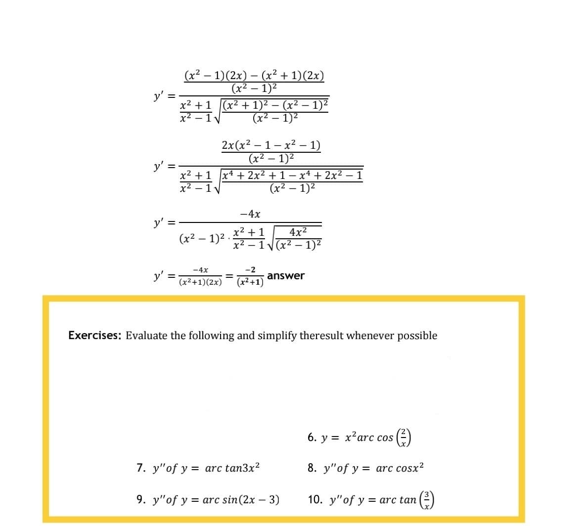 (x2 – 1)(2x) – (x² + 1)(2x)
(x² – 1)2
-
-
y':
x2 + 1
(x2 + 1)2 — (х2 — 1)2
(x² – 1)²
x2
2x(x² – 1 – x² – 1)
(x2
- 1)2
x2 +1 x4 + 2x2 + 1- x4 + 2x2 – 1
x² – 1V
(x2 – 1)2
-4x
4x2
х2 — 1 у(x2 — 1)2
x² + 1
(x2 – 1)2 .
-4x
-2
y'
(x²+1)(2x)
%3D
answer
(x² +1)
Exercises: Evaluate the following and simplify theresult whenever possible
6. у 3D х?arc cos
7. y"of y = arc tan3x2
8. y"of y = arc cosx?
9. y"of y = arc sin(2x – 3)
10. y"of y
= arc tan
