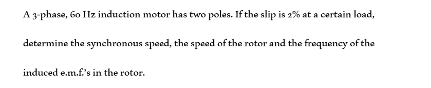 A 3-phase, 60 Hz induction motor has two poles. If the slip is 2% at a certain load,
determine the synchronous speed, the speed of the rotor and the frequency of the
induced e.m.f.'s in the rotor.