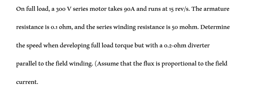 On full load, a 300 V series motor takes 90A and runs at 15 rev/s. The armature
resistance is 0.1 ohm, and the series winding resistance is 50 mohm. Determine
the speed when developing full load torque but with a 0.2-0hm diverter
parallel to the field winding. (Assume that the flux is proportional to the field
current.