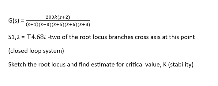 200k (s+2)
(s+1) (s+3) (s+5) (s+6) (s+8)
S1,2 = +4.68i -two of the root locus branches cross axis at this point
(closed loop system)
Sketch the root locus and find estimate for critical value, K (stability)
G(s) =