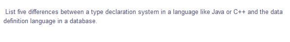 List five differences between a type declaration system in a language like Java or C++ and the data
definition language in a database.
