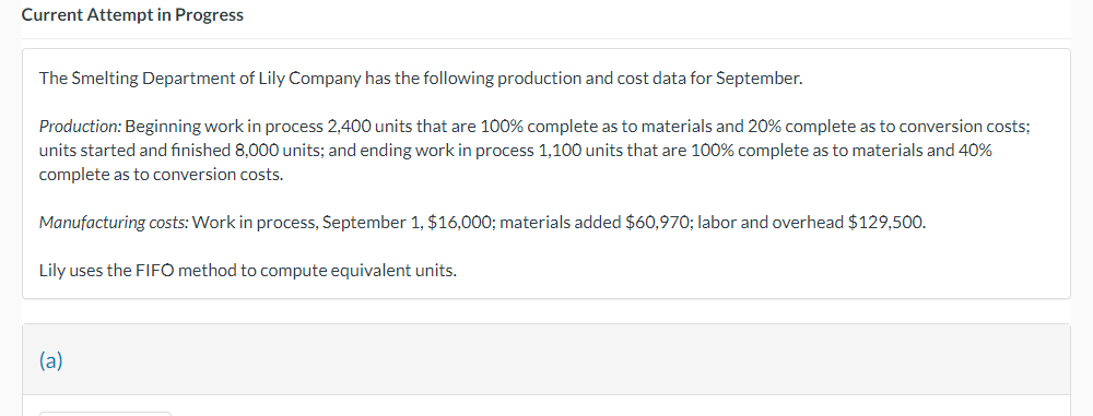 Current Attempt in Progress
The Smelting Department of Lily Company has the following production and cost data for September.
Production: Beginning work in process 2,400 units that are 100% complete as to materials and 20% complete as to conversion costs;
units started and finished 8,000 units; and ending work in process 1,100 units that are 100% complete as to materials and 40%
complete as to conversion costs.
Manufacturing costs: Work in process, September 1, $16,000; materials added $60,970; labor and overhead $129,500.
Lily uses the FIFO method to compute equivalent units.
(a)