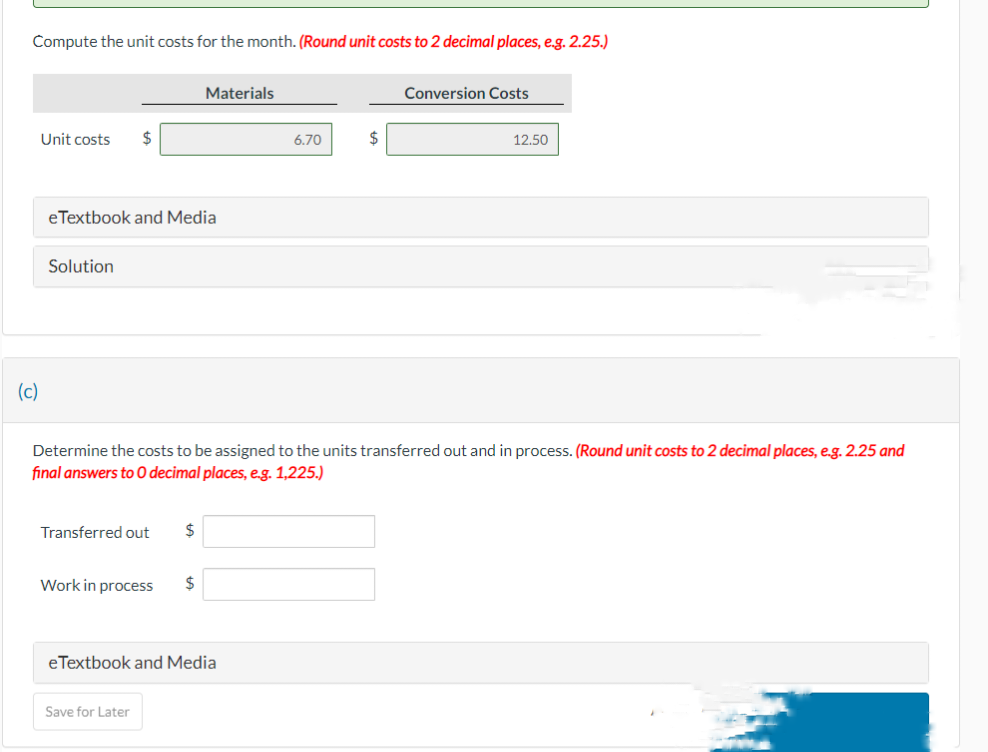 Compute the unit costs for the month. (Round unit costs to 2 decimal places, e.g. 2.25.)
(c)
Unit costs $
eTextbook and Media
Solution
Transferred out
Work in process
Materials
$
Save for Later
Determine the costs to be assigned to the units transferred out and in process. (Round unit costs to 2 decimal places, e.g. 2.25 and
final answers to 0 decimal places, e.g. 1,225.)
$
eTextbook and Media
6.70
$
Conversion Costs
12.50