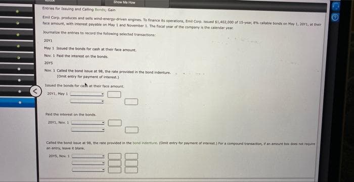 Show Me How
Entries for Issuing and Calling Bonds; Gain
Emil Corp. produces and sells wind-energy-driven engines. To finance its operations, Emil Corp. issued $1,402,000 of 15-year, 8% callable bonds on May 1, 20Y1, at their
face amount, with interest payable on May 1 and November 1. The fiscal year of the company is the calendar year
Journalize the entries to record the following selected transactions:
2011
May 1 Issued the bonds for cash at their face amount.
Nov. 1 Paid the interest on the bonds.
2015
Nov. 1 Called the bond issue at 98, the rate provided in the bond indenture.
(Omit entry for payment of interest.)
Issued the bonds for cash at their face amount.
2011, May 1
Paid the interest on the bonds.
2011, Nov. 1
Called the bond issue at 98, the rate provided in the bond indenture. (Omit entry for payment of interest.) For a compound transaction, it an amount box does not require
an entry, leave it blank.
20Y5, Nov. 1
88
CO
