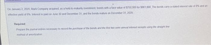 MISM
On January 2, 2020, Mark Company acquired, as a held-to-maturity investment, bonds with a face value of $750,000 for $861,600 The bonds carry a stated interest rate of 8% and an
effective yield of 6% Interest is paid on June 30 and December 31, and the bonds mature on December 31, 2029,
Required:
Prepare the journal entries necessary to record the purchase of the bonds and the first two semi-annual interest receipts using the straight-line
method of amortization