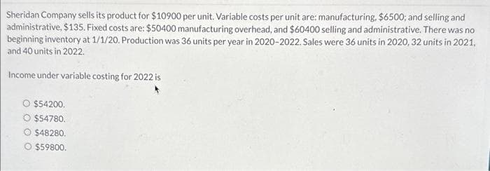 Sheridan Company sells its product for $10900 per unit. Variable costs per unit are: manufacturing, $6500; and selling and
administrative, $135. Fixed costs are: $50400 manufacturing overhead, and $60400 selling and administrative. There was no
beginning inventory at 1/1/20. Production was 36 units per year in 2020-2022. Sales were 36 units in 2020, 32 units in 2021,
and 40 units in 2022.
Income under variable costing for 2022 is
O $54200.
$54780.
O $48280.
O $59800.