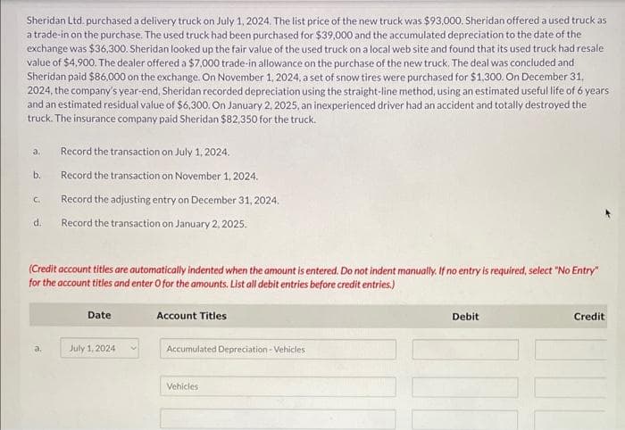 Sheridan Ltd. purchased a delivery truck on July 1, 2024. The list price of the new truck was $93,000. Sheridan offered a used truck as
a trade-in on the purchase. The used truck had been purchased for $39,000 and the accumulated depreciation to the date of the
exchange was $36,300. Sheridan looked up the fair value of the used truck on a local web site and found that its used truck had resale
value of $4,900. The dealer offered a $7,000 trade-in allowance on the purchase of the new truck. The deal was concluded and
Sheridan paid $86,000 on the exchange. On November 1, 2024, a set of snow tires were purchased for $1,300. On December 31,
2024, the company's year-end, Sheridan recorded depreciation using the straight-line method, using an estimated useful life of 6 years
and an estimated residual value of $6,300. On January 2, 2025, an inexperienced driver had an accident and totally destroyed the
truck. The insurance company paid Sheridan $82,350 for the truck.
a.
b.
C.
d.
Record the transaction on July 1, 2024.
Record the transaction on November 1, 2024.
Record the adjusting entry on December 31, 2024.
Record the transaction on January 2, 2025.
(Credit account titles are automatically indented when the amount is entered. Do not indent manually. If no entry is required, select "No Entry"
for the account titles and enter O for the amounts. List all debit entries before credit entries.)
a.
Date
July 1, 2024
Account Titles
Accumulated Depreciation - Vehicles
Vehicles
Debit
Credit