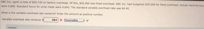ABC Inc. spent a total of $50,720 on factory overhead. Of this, $30,000 was fixed overhead. ABC Inc. had budgeted $29,000 for fixed overhead. Actual machine hou
were 4,800. Standard hours for units made were 4,600. The standard variable overhead rate was $4.40.
What is the variable overhead rate variance? Enter the amount as positive number.
Variable overhead rate variance
384 X Favorable
✓
Feedback