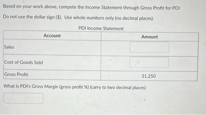 Based on your work above, compete the Income Statement through Gross Profit for PDI
Do not use the dollar sign ($). Use whole numbers only (no decimal places).
PDI Income Statement
Sales
Cost of Goods Sold
Account
Amount
Gross Profit
What is PDI's Gross Margin (gross profit %) (carry to two decimal places)
31,250