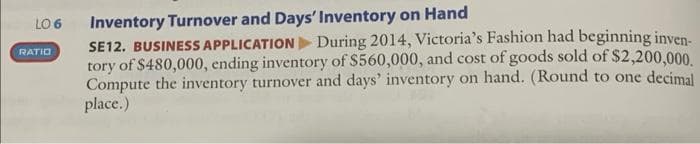 LO 6
RATIO
Inventory Turnover and Days' Inventory on Hand
SE12. BUSINESS APPLICATION During 2014, Victoria's Fashion had beginning inven-
tory of $480,000, ending inventory of $560,000, and cost of goods sold of $2,200,000.
Compute the inventory turnover and days' inventory on hand. (Round to one decimal
place.)