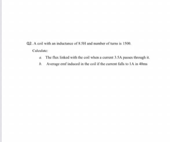 Q2. A coil with an inductance of 8.5H and number of turns is 1500.
Calculate:
a. The flux linked with the coil when a current 3.5A passes through it.
b. Average emf induced in the coil if the current falls to IA in 40ms
