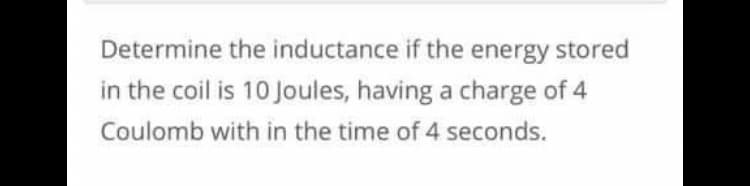 Determine the inductance if the energy stored
in the coil is 10 Joules, having a charge of 4
Coulomb with in the time of 4 seconds.
