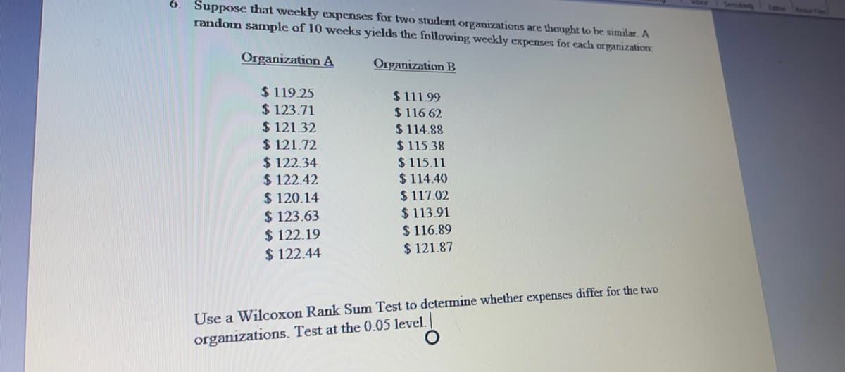 Suppose that weekly expenses for two student organizations are thought to be similar. A
random sample of 10 weeks yields the following weekly expenses for each organization
Senutwty
Organization A
Organization B
$ 119.25
$ 123.71
$ 121.32
$ 121.72
$ 122.34
$ 122.42
$ 120.14
$ 123.63
$ 122.19
$ 122.44
$111.99
$ 116.62
$ 114.88
$ 115.38
$ 115.11
$ 114.40
$ 117.02
$ 113.91
$ 116.89
$ 121.87
Use a Wilcoxon Rank Sum Test to determine whether expenses differ for the two
organizations. Test at the 0.05 level.
