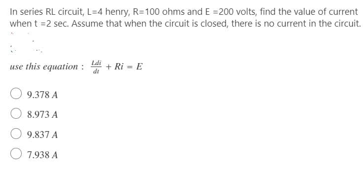 In series RL circuit, L=4 henry, R=100 ohms and E =200 volts, find the value of current
when t =2 sec. Assume that when the circuit is closed, there is no current in the circuit.
Ldi
use this equation :
+ Ri = E
di
9.378 A
8.973 A
9.837 A
7.938 A
