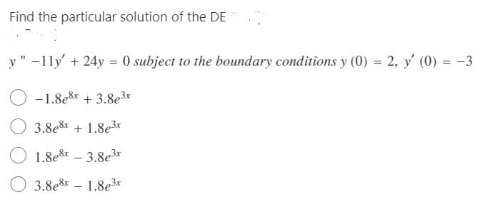 Find the particular solution of the DE
y " -11ly' + 24y = 0 subject to the boundary conditions y (0) = 2, y' (0) = -3
-1.8e8r + 3.8e3x
3.8e8x + 1.8e3x
1.8e8 – 3.8e3*
3.8e8 – 1.8e3*
