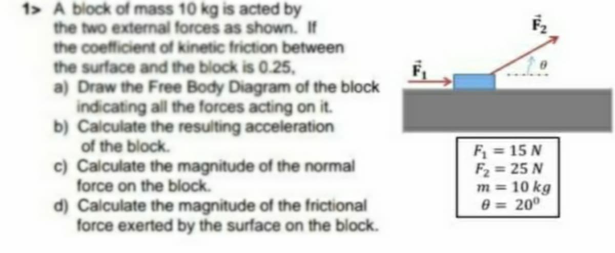 1> A block of mass 10 kg is acted by
the two external forces as shown. If
the coefficient of kinetic friction between
the surface and the block is 0.25,
a) Draw the Free Body Diagram of the block
indicating all the forces acting on it.
b) Calculate the resulting acceleration
of the block.
c) Calculate the magnitude of the normal
force on the block.
d) Calculate the magnitude of the frictional
force exerted by the surface on the block.
F = 15 N
F2 = 25 N
m = 10 kg
0 = 200
%3D
