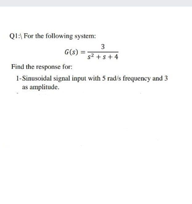 Q1:\ For the following system:
3
G(s) =
s2 + s + 4
Find the response for:
1-Sinusoidal signal input with 5 rad/s frequency and 3
as amplitude.
