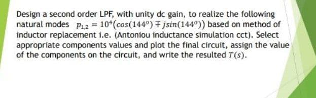 Design a second order LPF, with unity dc gain, to realize the following
natural modes P42 = 10*(cos(144°) + jsin(144°)) based on method of
inductor replacement i.e. (Antoniou inductance simulation cct). Select
appropriate components values and plot the final circuit, assign the value
of the components on the circuit, and write the resulted T(s).
