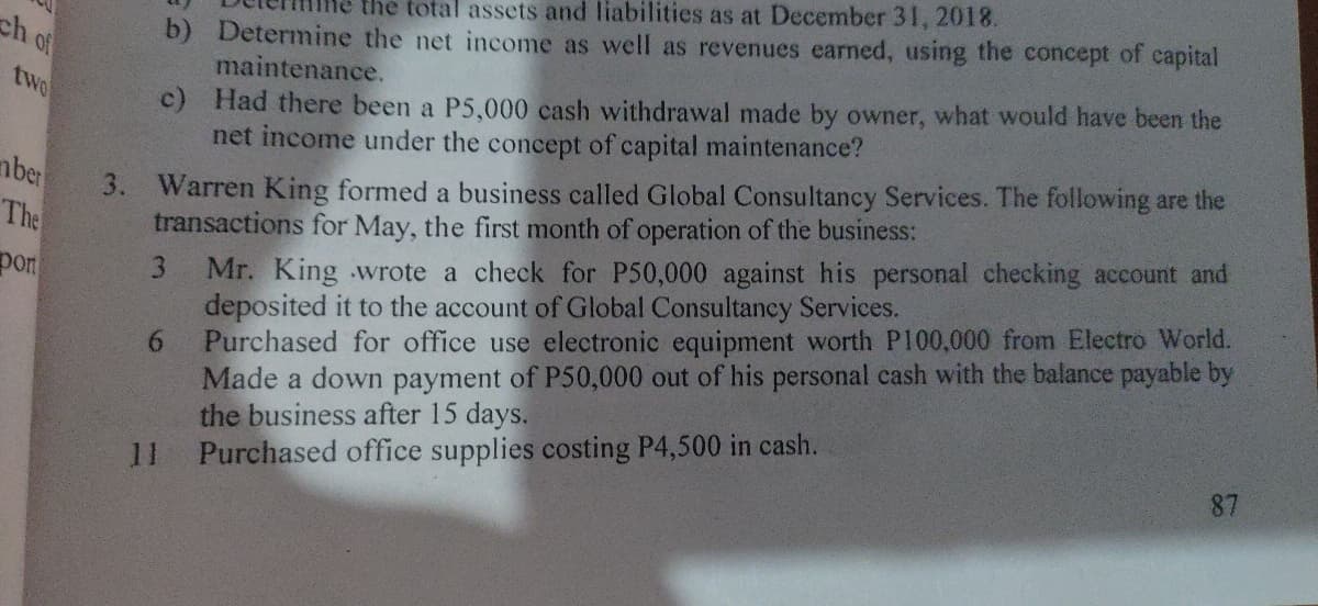 ch of
two
ber
The
por
the total assets and liabilities as at December 31, 2018.
b) Determine the net income as well as revenues earned, using the concept of capital
maintenance.
c) Had there been a P5,000 cash withdrawal made by owner, what would have been the
net income under the concept of capital maintenance?
3. Warren King formed a business called Global Consultancy Services. The following are the
transactions for May, the first month of operation of the business:
3 Mr. King wrote a check for P50,000 against his personal checking account and
deposited it to the account of Global Consultancy Services.
Purchased for office use electronic equipment worth P100,000 from Electro World.
Made a down payment of P50,000 out of his personal cash with the balance payable by
the business after 15 days.
Purchased office supplies costing P4,500 in cash.
6
87