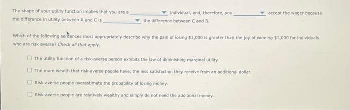 The shape of your utility function implies that you are a
the difference in utility between A and C is.
individual, and, therefore, you
the difference between C and B.
accept the wager because
Which of the following sentences most appropriately describe why the pain of losing $1,000 is greater than the joy of winning $1,000 for individuals
who are risk averse? Check all that apply.
The utility function of a risk-averse person exhibits the law of diminishing marginal utility.
The more wealth that risk-averse people have, the less satisfaction they receive from an additional dollar,
Risk-averse people overestimate the probability of losing money.
Risk-averse people are relatively wealthy and simply do not need the additional money.