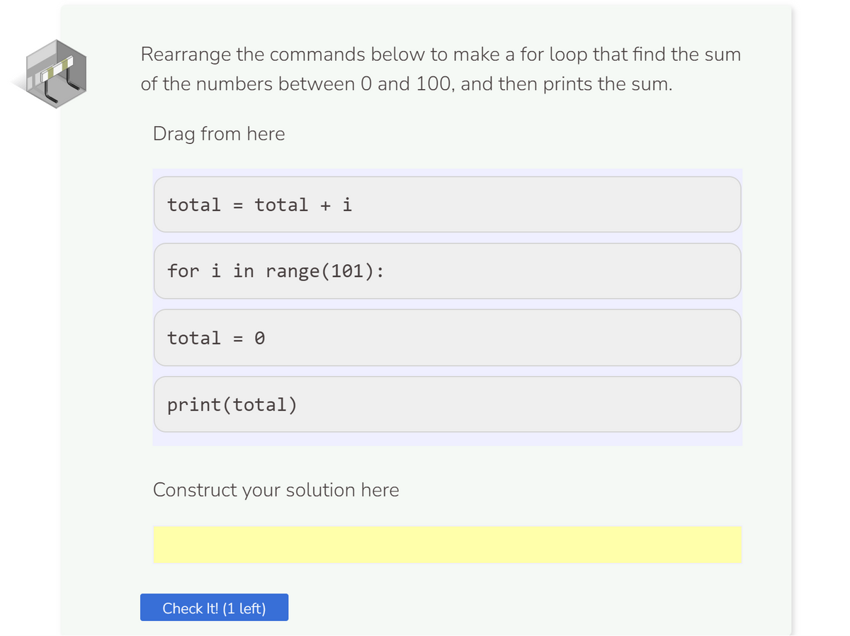 Rearrange the commands below to make a for loop that find the sum
of the numbers between 0 and 100, and then prints the sum.
Drag from here
total = total + i
for i in range(101):
total = 0
print (total)
Construct your solution here
Check It! (1 left)