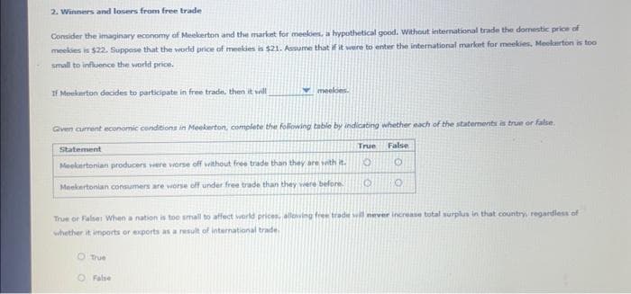 2. Winners and losers from free trade
Consider the imaginary economy of Meekerton and the market for meeles, a hypothetical good. Without international trade the domestic price of
meekies is $22. Suppose that the world price of meekies is $21. Assume that if it were to enter the international market for meekies, Meckerton is too
small to influence the world price.
If Meekarton decides to participate in free trade, then it will
Given current economic conditions in Meekerton, complete the following table by indicating whether each of the statements is true or false.
meeles.
Statement
Meekertonian producers were worse off without free trade than they are with it.
Meekertonian consumers are worse off under free trade than they were before.
O True
O False
False
O
True or False: When a nation is too small to affect world prices, allowing free trade will never increase total surplus in that country, regardless of
whether it imports or exports as a result of international trade.
True
O
O O