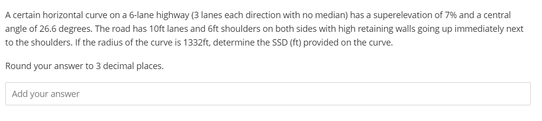 A certain horizontal curve on a 6-lane highway (3 lanes each direction with no median) has a superelevation of 7% and a central
angle of 26.6 degrees. The road has 10ft lanes and 6ft shoulders on both sides with high retaining walls going up immediately next
to the shoulders. If the radius of the curve is 1332ft, determine the SSD (ft) provided on the curve.
Round your answer to 3 decimal places.
Add your answer
