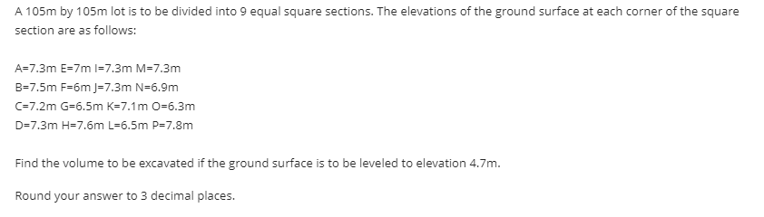 A 105m by 105m lot is to be divided into 9 equal square sections. The elevations of the ground surface at each corner of the square
section are as follows:
A=7.3m E-7m 1-7.3m M=7.3m
B=7.5m F=6m J=7.3m N=6.9m
C=7.2m G-6.5m K-7.1m 0-6.3m
D=7.3m H=7.6m L=6.5m P=7.8m
Find the volume to be excavated if the ground surface is to be leveled to elevation 4.7m.
Round your answer to 3 decimal places.