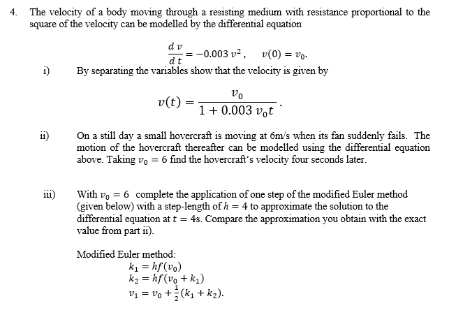 4. The velocity of a body moving through a resisting medium with resistance proportional to the
square of the velocity can be modelled by the differential equation
dv
-0.003 v?, v(0) = vo.
dt
i)
By separating the variables show that the velocity is given by
vo
v(t):
1+ 0.003 vot '
On a still day a small hovercraft is moving at 6m/s when its fan suddenly fails. The
motion of the hovercraft thereafter can be modelled using the differential equation
above. Taking vo = 6 find the hovercraft's velocity four seconds later.
111)
With vo = 6 complete the application of one step of the modified Euler method
(given below) with a step-length of h = 4 to approximate the solution to the
differential equation at t = 4s. Compare the approximation you obtain with the exact
value from part ii).
Modified Euler method:
k1 = hf (vo)
k2 = hf(vo + k1)
vi = vo +;(k1 + k2).
