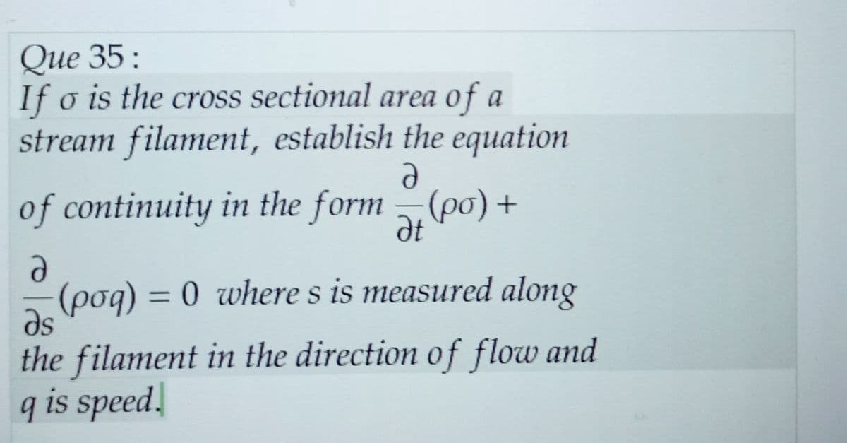 Que 35:
If o is the cross sectional area of a
stream filament, establish the equation
of continuity in the form (po) +
Ə
Ət
d
(poq) = 0 where s is measured along
Əs
the filament in the direction of flow and
q is speed.