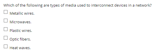 Which of the following are types of media used to interconnect devices in a network?
Metallic wires.
O Microwaves.
Plastic wires.
Optic fibers.
Heat waves.
