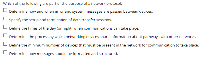 Which of the following are part of the purpose of a network protocol.
Determine how and when error and system messages are passed between devices.
Specify the setup and termination of data transfer sessions.
Define the times of the day (or night) when communications can take place.
Determine the process by which networking devices share information about pathways with other networks.
Define the minimum number of devices that must be present in the network for communication to take place.
Determine how messages should be formatted and structured.
