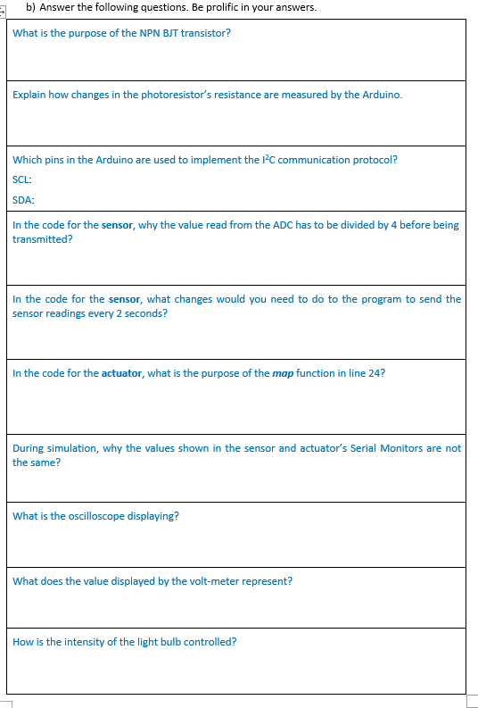 b) Answer the following questions. Be prolific in your answers.
What is the purpose of the NPN BJT transistor?
Explain how changes in the photoresistor's resistance are measured by the Arduino.
Which pins in the Arduino are used to implement the l'C communication protocol?
SCL:
SDA:
In the code for the sensor, why the value read from the ADC has to be divided by 4 before being
transmitted?
In the code for the sensor, what changes would you need to do to the program to send the
sensor readings every 2 seconds?
In the code for the actuator, what is the purpose of the map function in line 24?
During simulation, why the values shown in the sensor and actuator's Serial Monitors are not
the same?
What is the oscilloscope displaying?
What does the value displayed by the volt-meter represent?
How is the intensity of the light bulb controlled?
