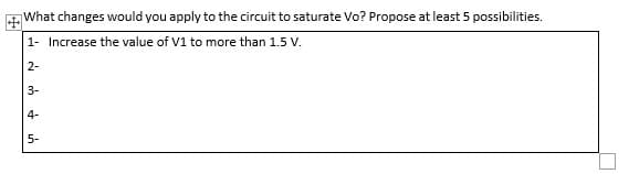 What changes would you apply to the circuit to saturate Vo? Propose at least 5 possibilities.
1- Increase the value of V1 to more than 1.5 V.
2-
3-
4-
5-
