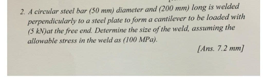 2. A circular steel bar (50 mm) diameter and (200 mm) long is welded
perpendicularly to a steel plate to form a cantilever to be loaded with
(5 kN)at the free end. Determine the size of the weld, assuming the
allowable stress in the weld as (100 MPa).
[Ans. 7.2 mm]
