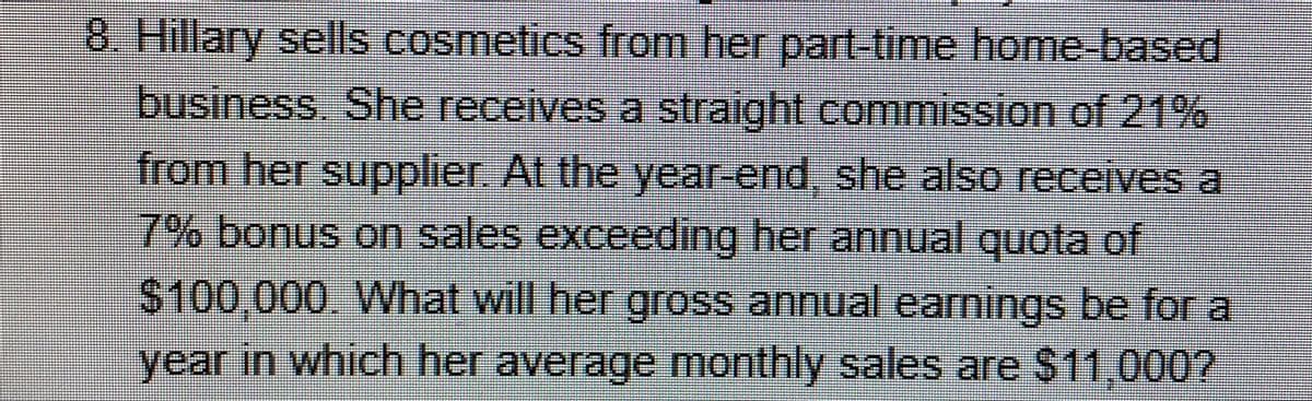 8. Hillary sells cosmetics from her part-time home-based
business. She receives a straight commission of 21%
from her supplier. At the year-end, she also receives a
7% bonus on sales exceeding her annual quota of
$100,000. What will her gross annual earnings be for a
year in which her average monthly sales are $11,000?